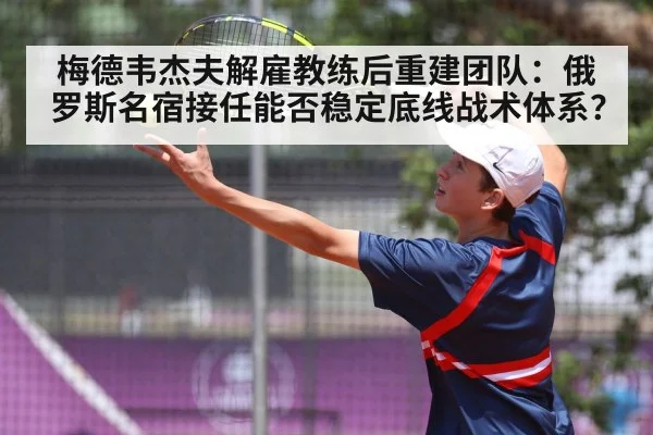 梅德韦杰夫解雇教练后重建团队：俄罗斯名宿接任能否稳定底线战术体系？
